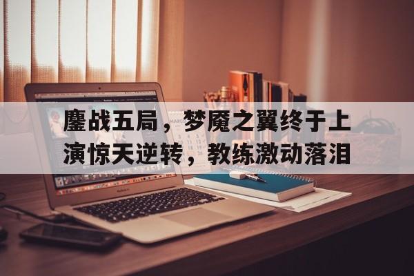 关于鏖战五局，梦魇之翼终于上演惊天逆转，教练激动落泪的信息